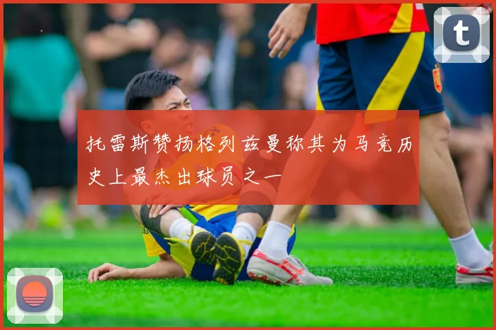 托雷斯赞扬格列兹曼称其为马竞历史上最杰出球员之一