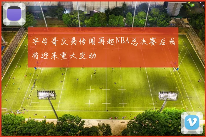 字母哥交易传闻再起NBA总决赛后或将迎来重大变动