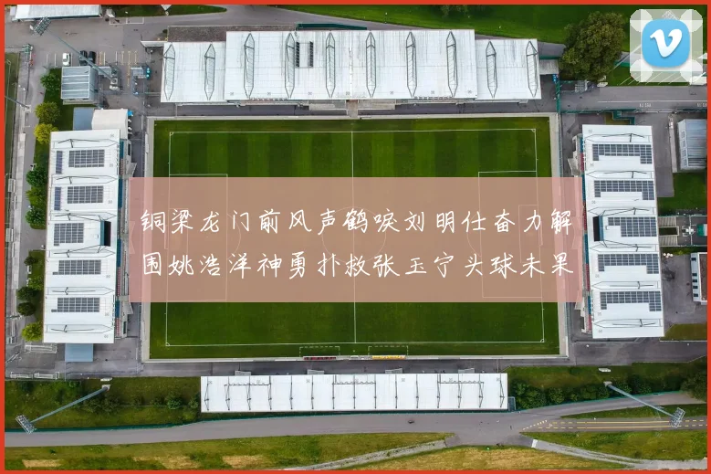 铜梁龙门前风声鹤唳刘明仕奋力解围姚浩洋神勇扑救张玉宁头球未果