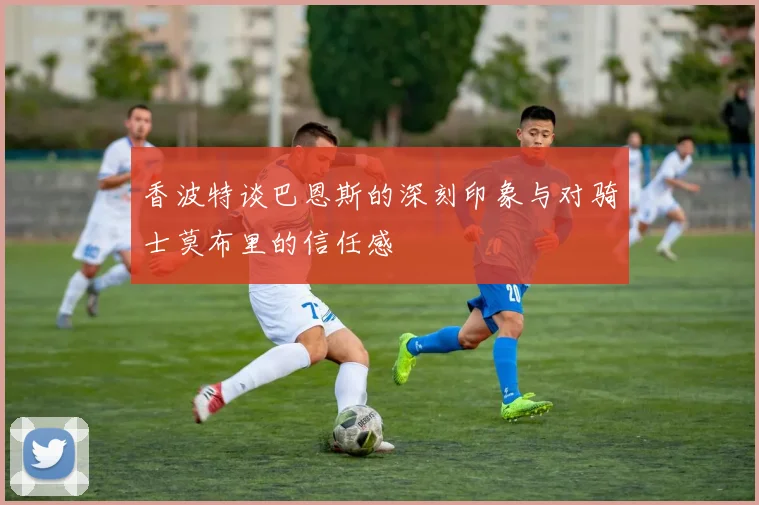 香波特谈巴恩斯的深刻印象与对骑士莫布里的信任感