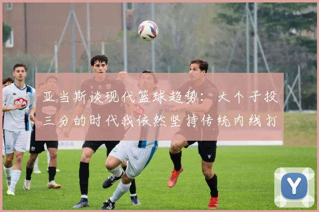 亚当斯谈现代篮球趋势：大个子投三分的时代我依然坚持传统内线打法
