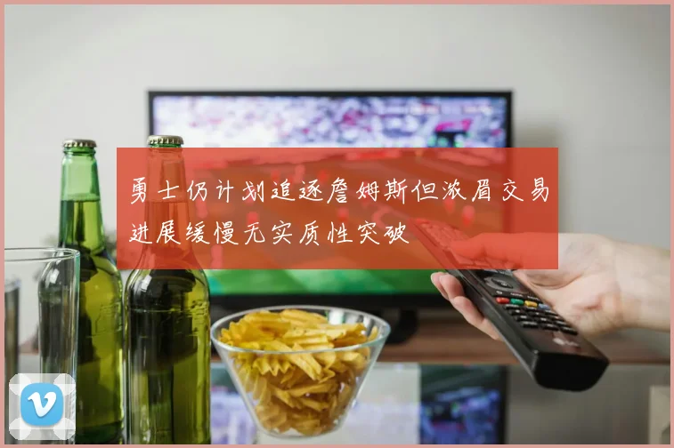 勇士仍计划追逐詹姆斯但浓眉交易进展缓慢无实质性突破