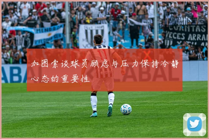 加图索谈球员顾虑与压力保持冷静心态的重要性