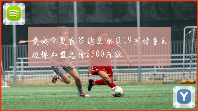曼城今夏首签德图尔贝19岁特鲁瓦边锋加盟总价2500万欧