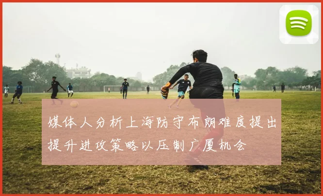 媒体人分析上海防守布朗难度提出提升进攻策略以压制广厦机会