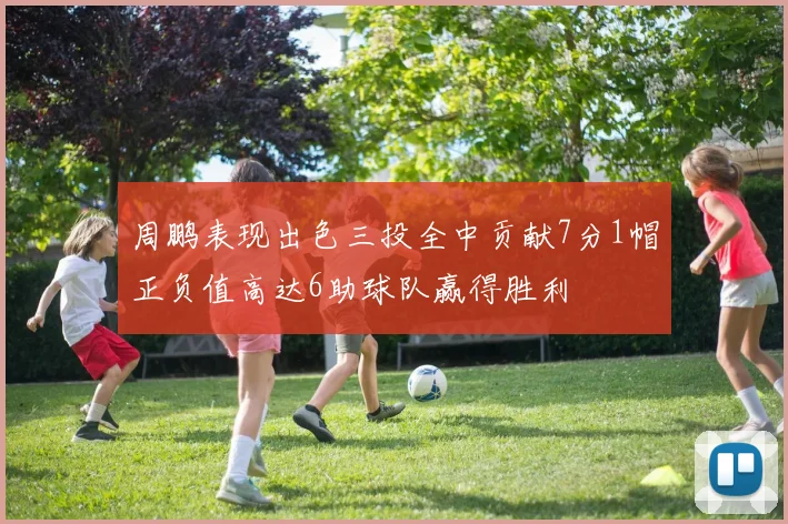 周鹏表现出色三投全中贡献7分1帽正负值高达6助球队赢得胜利