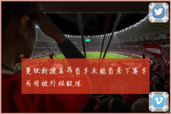 曼联新援莱昂首季未能首秀下赛季或将被外租锻炼