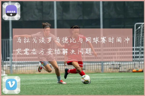 马拉戈谈罗马德比与网球赛时间冲突需各方妥协解决问题